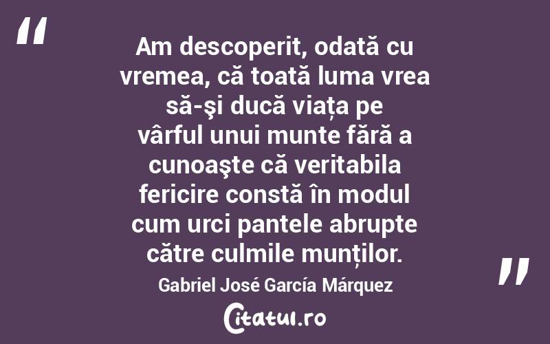 Am descoperit, odată cu vremea, că toată luma vrea să-şi ducă viaţa pe vârful unui munte fără a cunoaşte că veritabila fericire constă în modul cum urci pantele abrupte către culmile munţilor. Gabriel José García Márquez