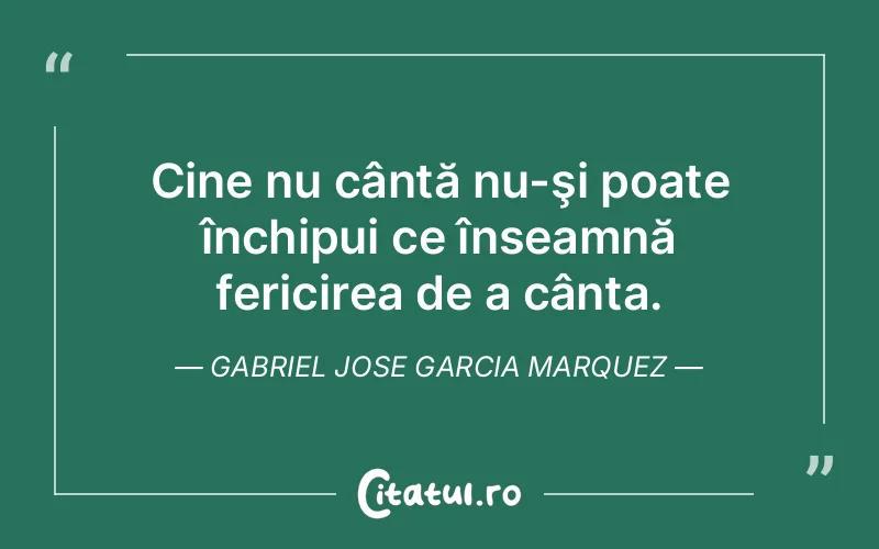 Cine nu cântă nu-şi poate închipui ce înseamnă fericirea de a cânta. Gabriel Jose Garcia Marquez
