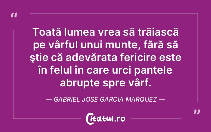 Toată lumea vrea să trăiască pe vârful unui munte, fără să ştie că adevărata fericire este în felul în care urci pantele abrupte spre vârf. Gabriel Jose Garcia Marquez