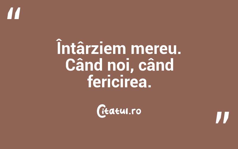 Întârziem mereu. Când noi, când fericirea. 
