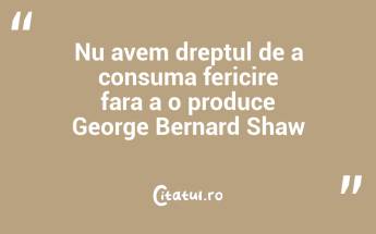 Nu avem dreptul de a consuma fericire fara a o produce George Bernard Shaw...