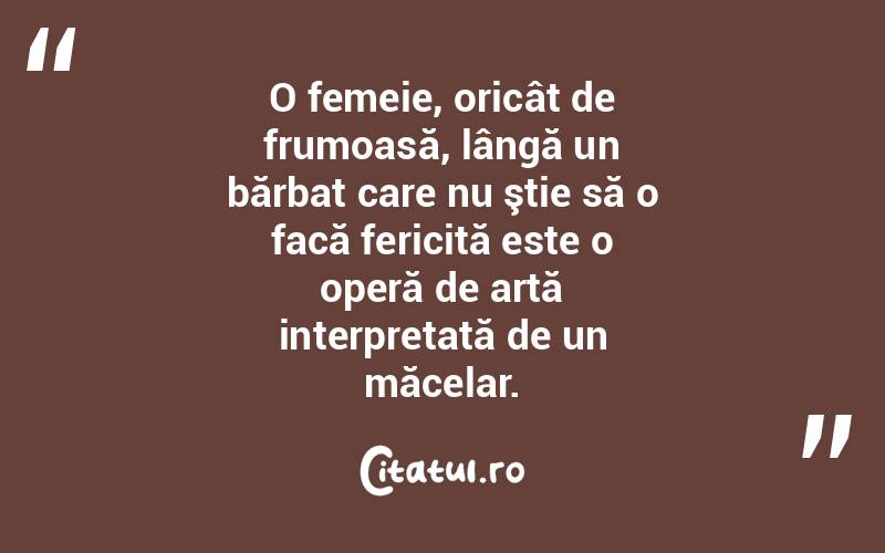 O femeie, oricât de frumoasă, lângă un bărbat care nu ştie să o facă fericită este o operă de artă interpretată de un măcelar. 