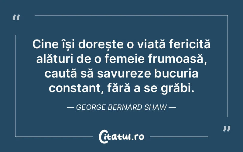 Cine își dorește o viață fericită alături de o femeie frumoasă, caută să savureze bucuria constant, fără a se grăbi. George Bernard Shaw