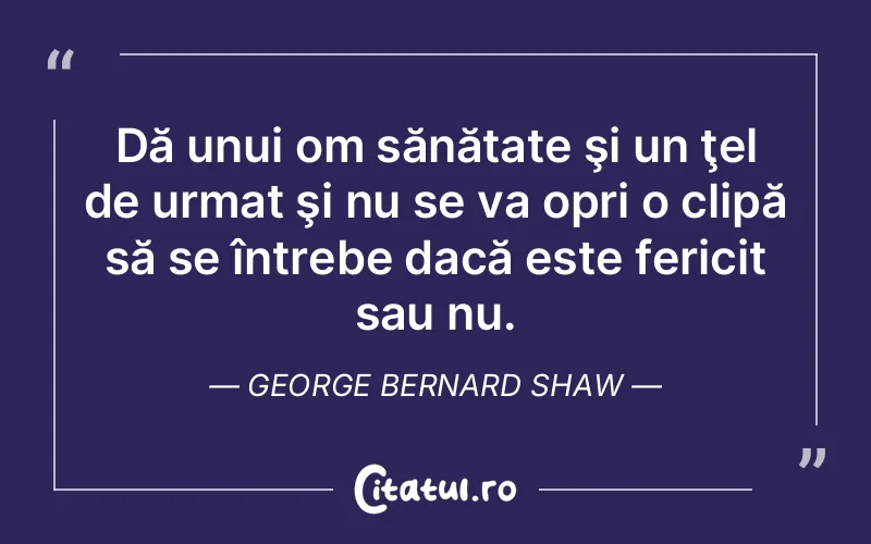 Dă unui om sănătate şi un ţel de urmat şi nu se va opri o clipă să se întrebe dacă este fericit sau nu. George Bernard Shaw