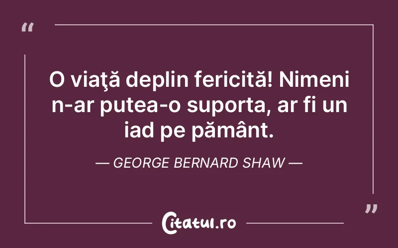 O viaţă deplin fericită! Nimeni n-ar putea-o suporta, ar fi un iad pe pământ. George Bernard Shaw
