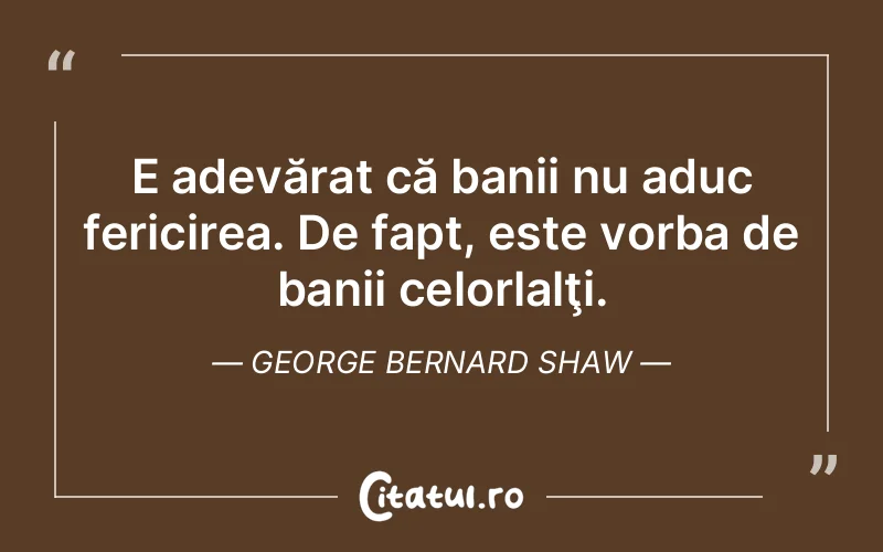 E adevărat că banii nu aduc fericirea. De fapt, este vorba de banii celorlalţi. George Bernard Shaw