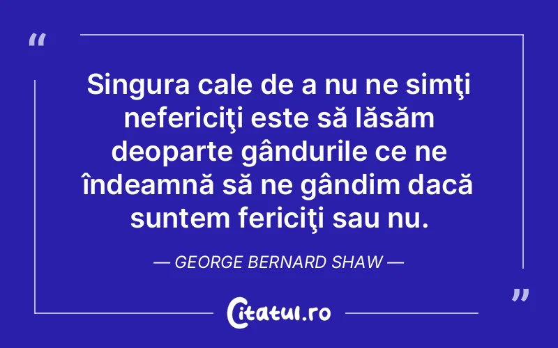 Singura cale de a nu ne simţi nefericiţi este să lăsăm deoparte gândurile ce ne îndeamnă să ne gândim dacă suntem fericiţi sau nu. George Bernard Shaw