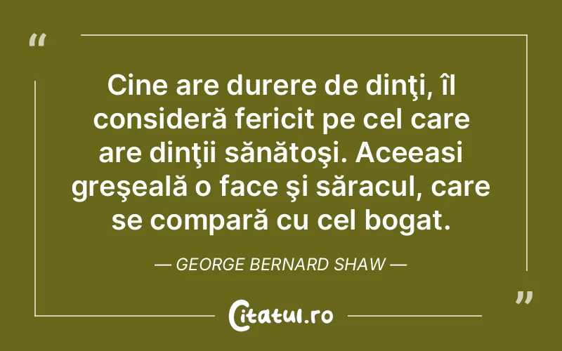 Cine are durere de dinţi, îl consideră fericit pe cel care are dinţii sănătoşi. Aceeasi greşeală o face şi săracul, care se compară cu cel bogat. George Bernard Shaw