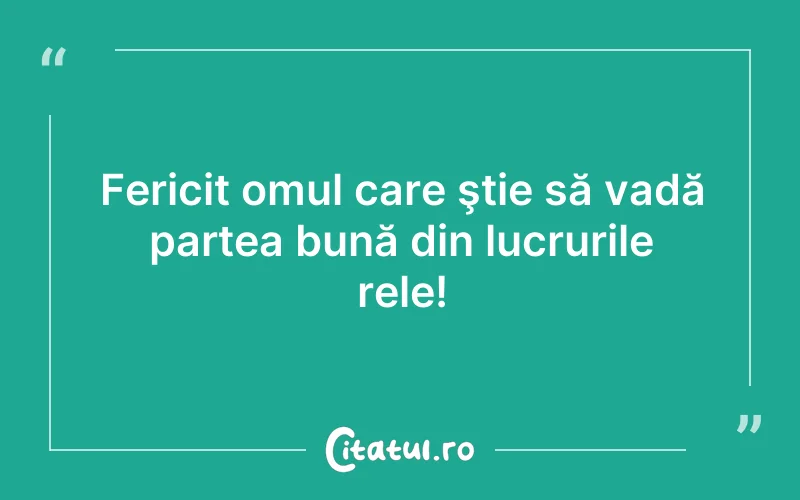Fericit omul care ştie să vadă partea bună din lucrurile rele!