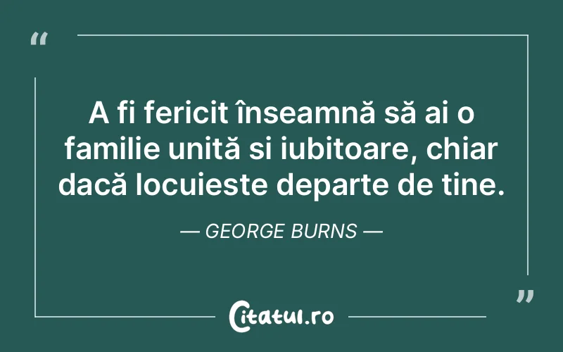 A fi fericit înseamnă să ai o familie unită și iubitoare, chiar dacă locuiește departe de tine. George Burns