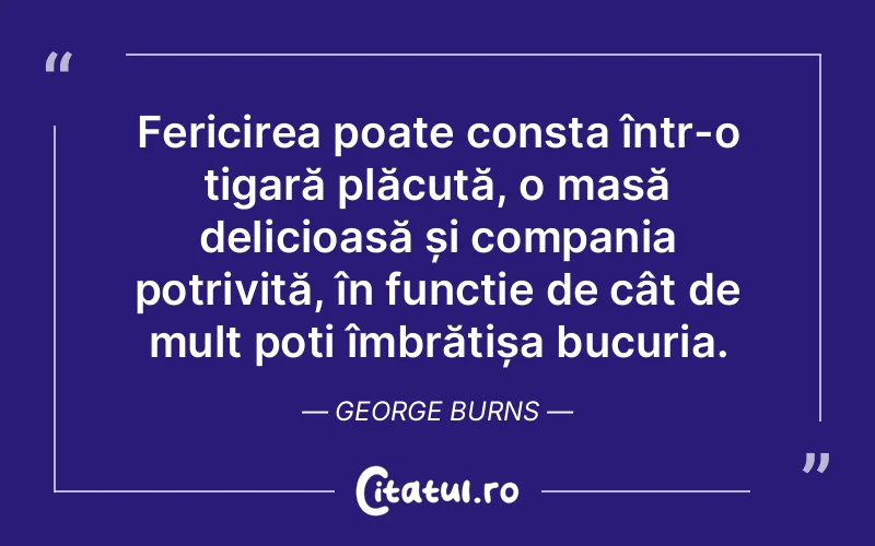 Fericirea poate consta într-o țigară plăcută, o masă delicioasă și compania potrivită, în funcție de cât de mult poți îmbrățișa bucuria. George Burns