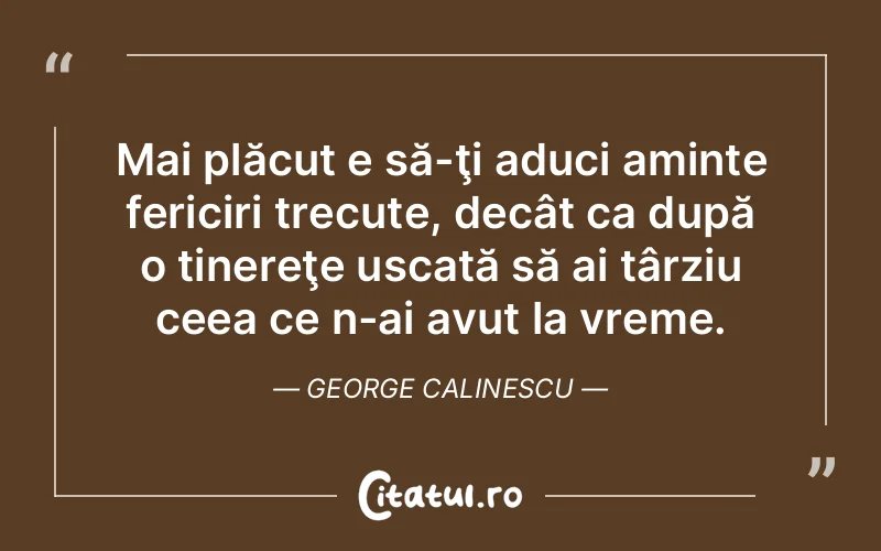 Mai plăcut e să-ţi aduci aminte fericiri trecute, decât ca după o tinereţe uscată să ai târziu ceea ce n-ai avut la vreme. George Calinescu