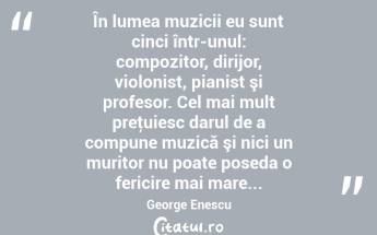 În lumea muzicii eu sunt cinci într-unul: compozitor, dirijor, violonist, pianist şi profesor. Cel mai mult preţuiesc darul de a compune muzică şi nici un muritor nu poate poseda o fericire mai mare... George Enescu...