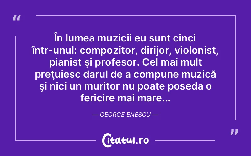 În lumea muzicii eu sunt cinci într-unul: compozitor, dirijor, violonist, pianist şi profesor. Cel mai mult preţuiesc darul de a compune muzică şi nici un muritor nu poate poseda o fericire mai mare... George Enescu