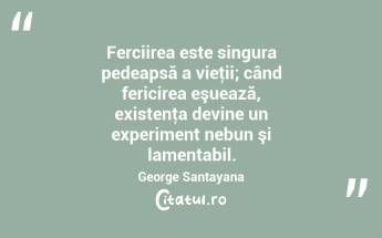 Ferciirea este singura pedeapsă a vieţii; când fericirea eşuează, existenţa devine un experiment nebun şi lamentabil. George Santayana...