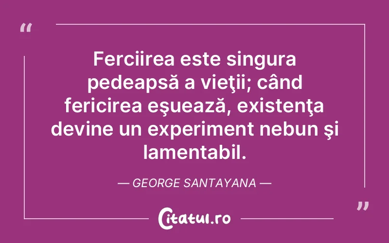 Ferciirea este singura pedeapsă a vieţii; când fericirea eşuează, existenţa devine un experiment nebun şi lamentabil. George Santayana