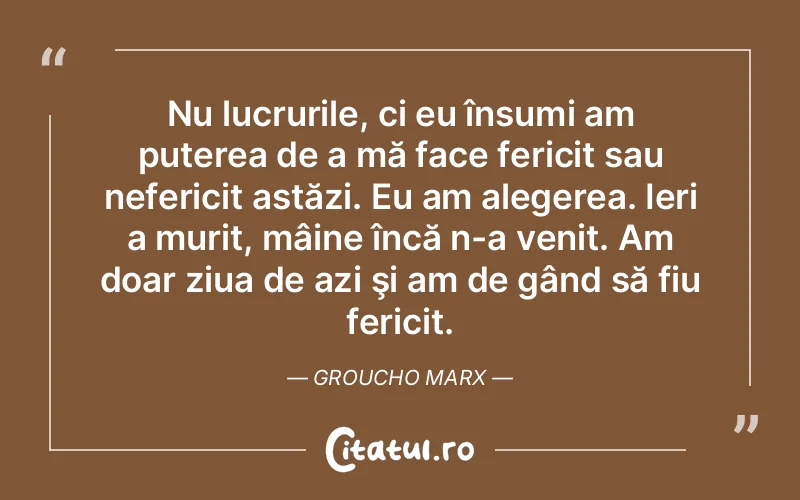 Nu lucrurile, ci eu însumi am puterea de a mă face fericit sau nefericit astăzi. Eu am alegerea. Ieri a murit, mâine încă n-a venit. Am doar ziua de azi şi am de gând să fiu fericit. Groucho Marx