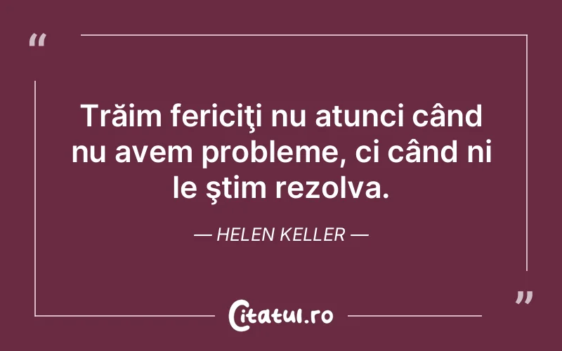 Trăim fericiţi nu atunci când nu avem probleme, ci când ni le ştim rezolva. Helen Keller