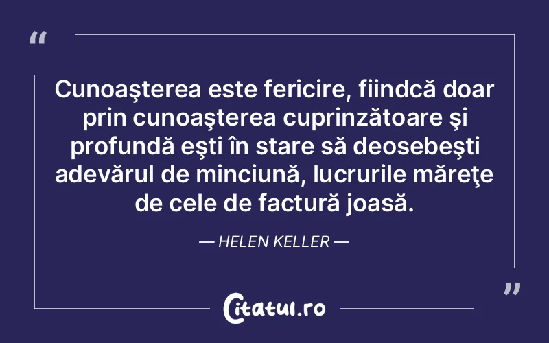 Cunoaşterea este fericire, fiindcă doar prin cunoaşterea cuprinzătoare şi profundă eşti în stare să deosebeşti adevărul de minciună, lucrurile măreţe de cele de factură joasă. Helen Keller