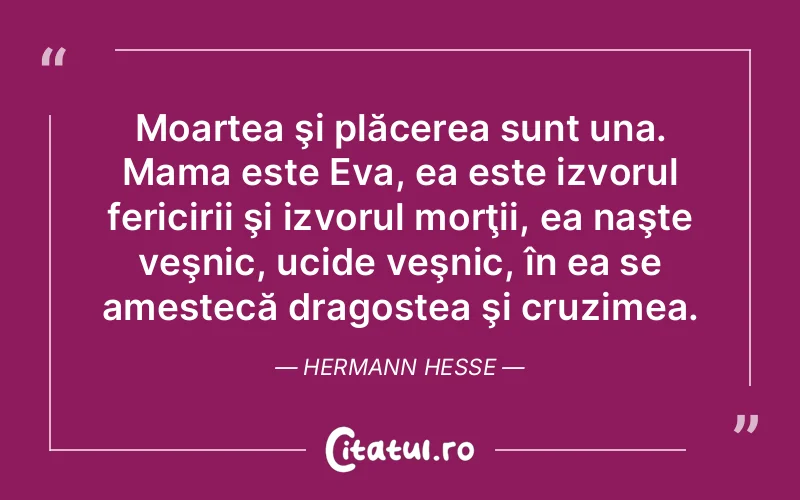 Moartea şi plăcerea sunt una. Mama este Eva, ea este izvorul fericirii şi izvorul morţii, ea naşte veşnic, ucide veşnic, în ea se amestecă dragostea şi cruzimea. Hermann Hesse