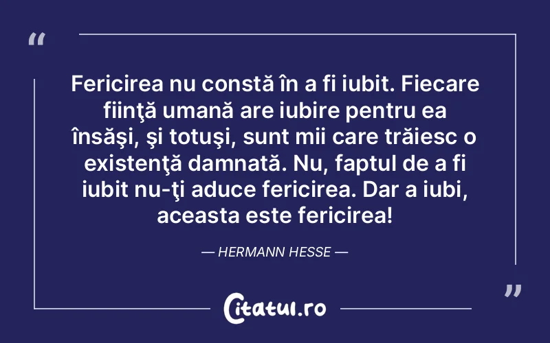 Fericirea nu constă în a fi iubit. Fiecare fiinţă umană are iubire pentru ea însăşi, şi totuşi, sunt mii care trăiesc o existenţă damnată. Nu, faptul de a fi iubit nu-ţi aduce fericirea. Dar a iubi, aceasta este fericirea! Hermann Hesse