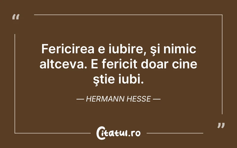 Fericirea e iubire, şi nimic altceva. E fericit doar cine ştie iubi. Hermann Hesse