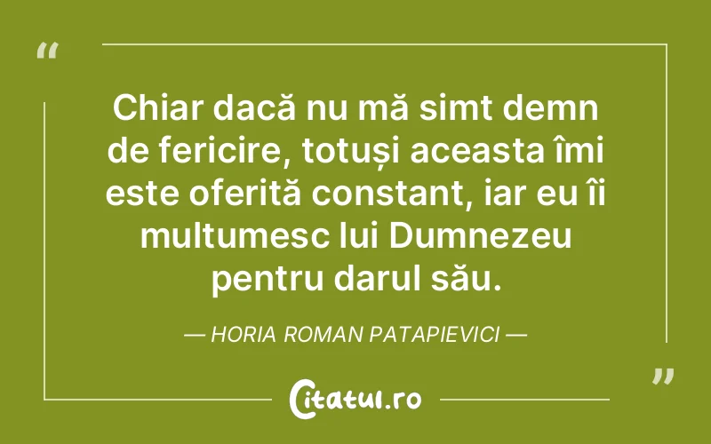 Chiar dacă nu mă simt demn de fericire, totuși aceasta îmi este oferită constant, iar eu îi mulțumesc lui Dumnezeu pentru darul său. Horia Roman Patapievici