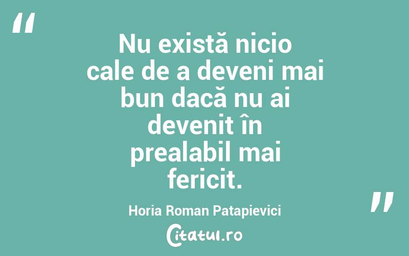 Nu există nicio cale de a deveni mai bun dacă nu ai devenit în prealabil mai fericit. Horia Roman Patapievici