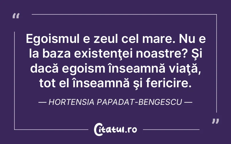 Egoismul e zeul cel mare. Nu e la baza existenţei noastre? Şi dacă egoism înseamnă viaţă, tot el înseamnă şi fericire. Hortensia Papadat-Bengescu