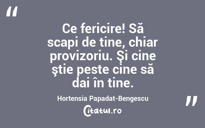 Ce fericire! Să scapi de tine, chiar provizoriu. Şi cine ştie peste cine să dai în tine. Hortensia Papadat-Bengescu
