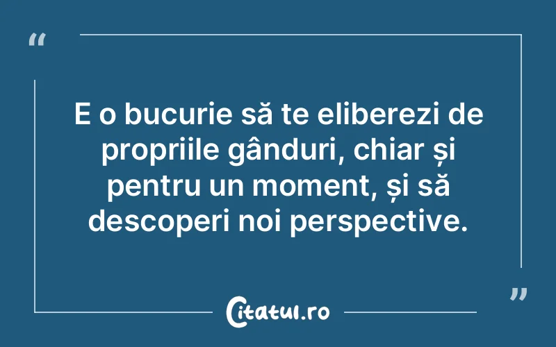 E o bucurie să te eliberezi de propriile gânduri, chiar și pentru un moment, și să descoperi noi perspective.