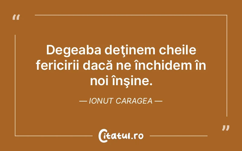 Degeaba deţinem cheile fericirii dacă ne închidem în noi înşine. Ionut Caragea