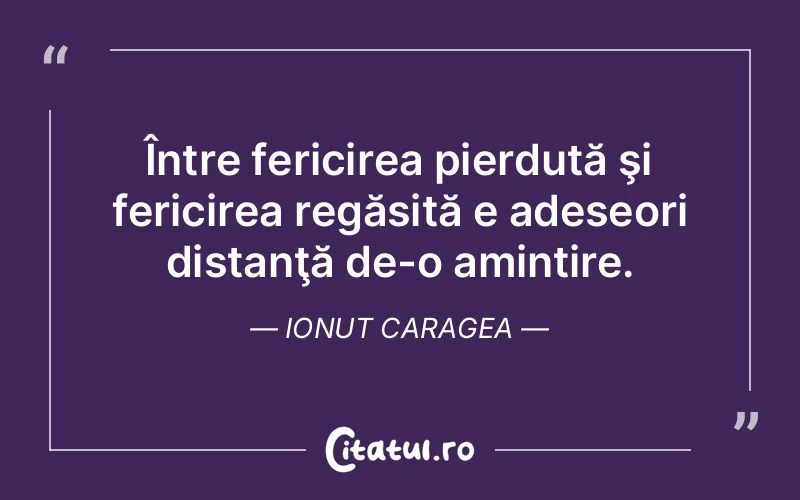 Între fericirea pierdută şi fericirea regăsită e adeseori distanţă de-o amintire. Ionut Caragea