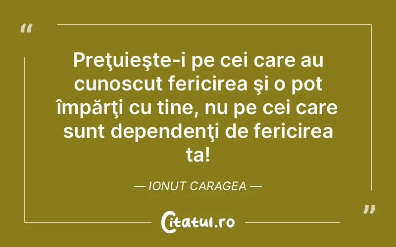 Preţuieşte-i pe cei care au cunoscut fericirea şi o pot împărţi cu tine, nu pe cei care sunt dependenţi de fericirea ta! Ionut Caragea