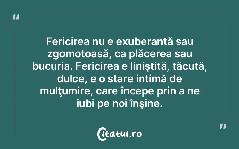 Fericirea nu e exuberantă sau zgomotoasă, ca plăcerea sau bucuria. Fericirea e liniştită, tăcută, dulce, e o stare intimă de mulţumire, care începe prin a ne iubi pe noi înşine.