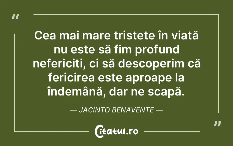 Cea mai mare tristețe în viață nu este să fim profund nefericiți, ci să descoperim că fericirea este aproape la îndemână, dar ne scapă. Jacinto Benavente