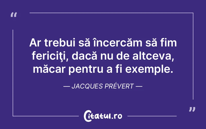 Ar trebui să încercăm să fim fericiţi, dacă nu de altceva, măcar pentru a fi exemple. Jacques Prévert