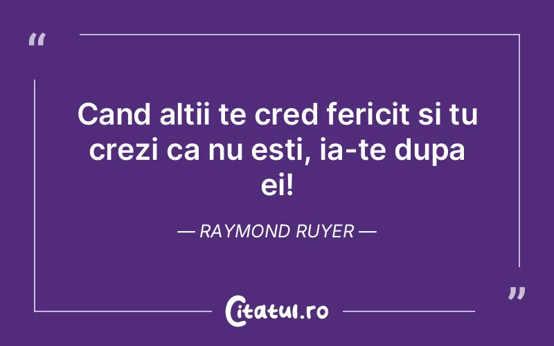 Cand altii te cred fericit si tu crezi ca nu esti, ia-te dupa ei! Raymond Ruyer