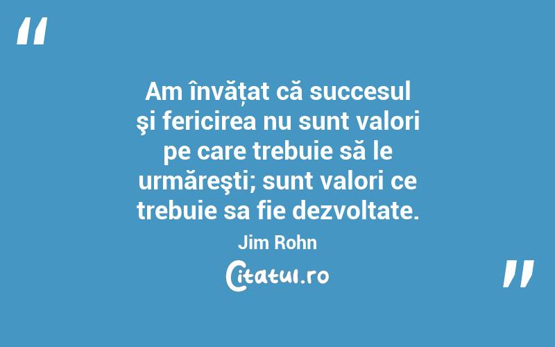 Am învăţat că succesul şi fericirea nu sunt valori pe care trebuie să le urmăreşti; sunt valori ce trebuie sa fie dezvoltate. Jim Rohn