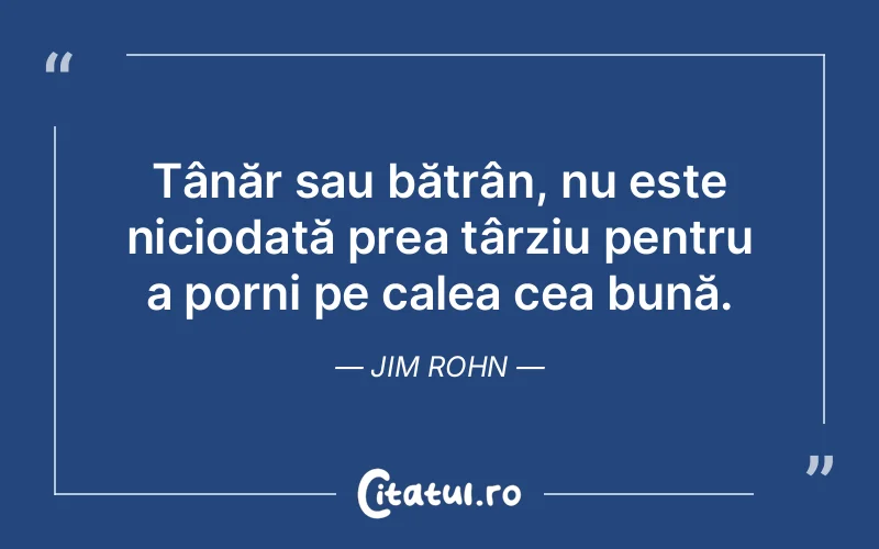 Tânăr sau bătrân, nu este niciodată prea târziu pentru a porni pe calea cea bună. Jim Rohn