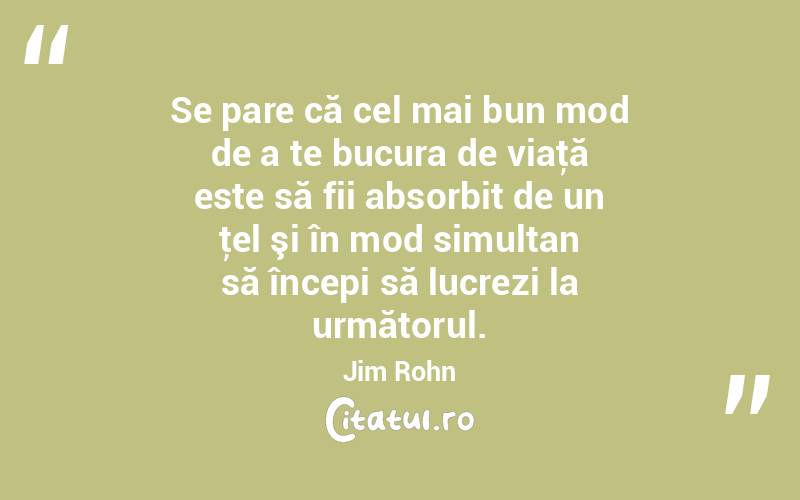 Se pare că cel mai bun mod de a te bucura de viaţă este să fii absorbit de un ţel şi în mod simultan să începi să lucrezi la următorul. Jim Rohn