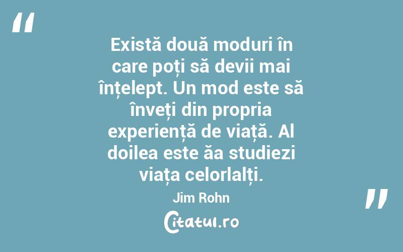 Există două moduri în care poţi să devii mai înţelept. Un mod este să înveţi din propria experienţă de viaţă. Al doilea este ăa studiezi viaţa celorlalţi. Jim Rohn
