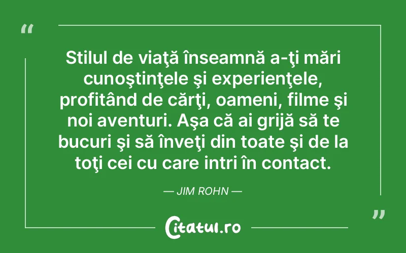 Stilul de viaţă înseamnă a-ţi mări cunoştinţele şi experienţele, profitând de cărţi, oameni, filme şi noi aventuri. Aşa că ai grijă să te bucuri şi să înveţi din toate şi de la toţi cei cu care intri în contact. Jim Rohn