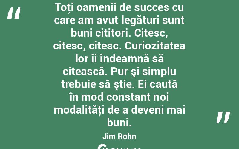 Toţi oamenii de succes cu care am avut legături sunt buni cititori. Citesc, citesc, citesc. Curiozitatea lor îi îndeamnă să citească. Pur şi simplu trebuie să ştie. Ei caută în mod constant noi modalităţi de a deveni mai buni. Jim Rohn