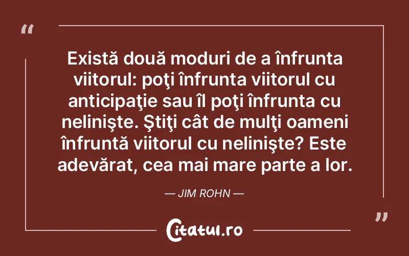 Există două moduri de a înfrunta viitorul: poţi înfrunta viitorul cu anticipaţie sau îl poţi înfrunta cu nelinişte. Ştiţi cât de mulţi oameni înfruntă viitorul cu nelinişte? Este adevărat, cea mai mare parte a lor. Jim Rohn