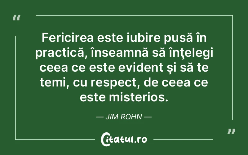 Fericirea este iubire pusă în practică, înseamnă să înţelegi ceea ce este evident şi să te temi, cu respect, de ceea ce este misterios. Jim Rohn