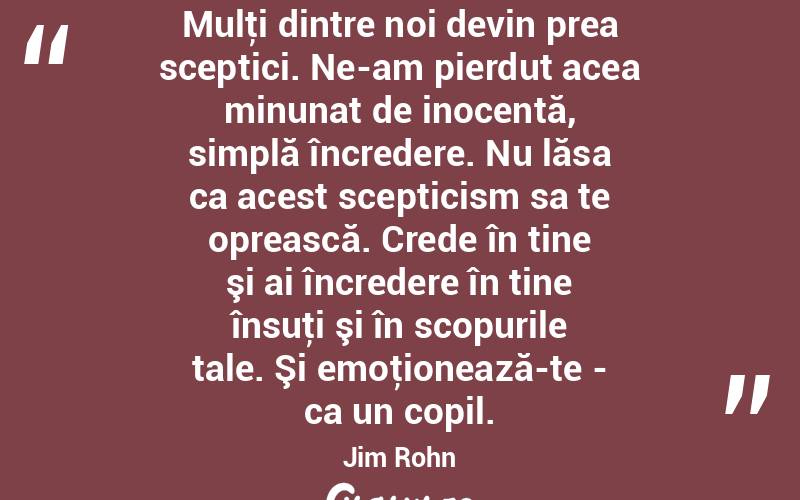 Mulţi dintre noi devin prea sceptici. Ne-am pierdut acea minunat de inocentă, simplă încredere. Nu lăsa ca acest scepticism sa te oprească. Crede în tine şi ai încredere în tine însuţi şi în scopurile tale. Şi emoţionează-te - ca un copil. Jim Rohn