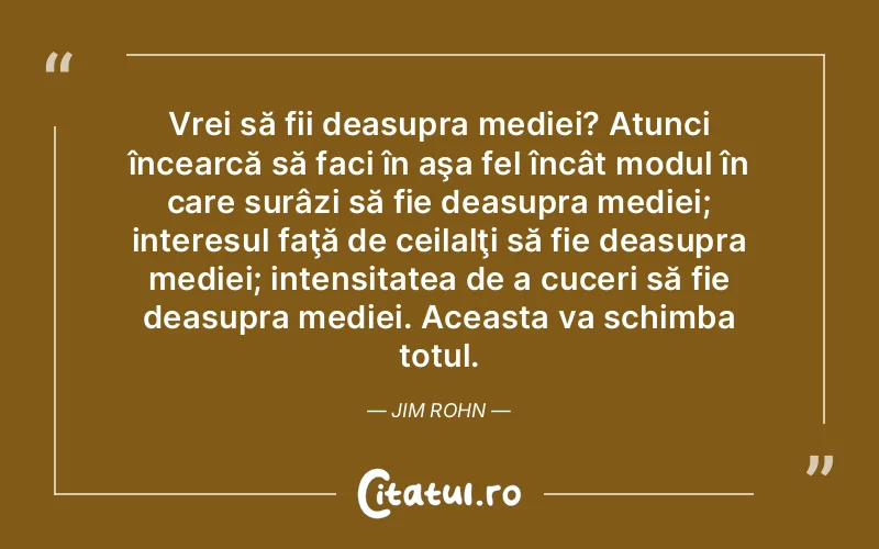 Vrei să fii deasupra mediei? Atunci încearcă să faci în aşa fel încât modul în care surâzi să fie deasupra mediei; interesul faţă de ceilalţi să fie deasupra mediei; intensitatea de a cuceri să fie deasupra mediei. Aceasta va schimba totul. Jim Rohn