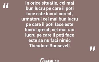 In orice situatie, cel mai bun lucru pe care il poti face este lucrul corect; urmatorul cel mai bun lucru pe care il poti face este lucrul gresit; cel mai rau lucru pe care il poti face este sa nu faci nimic Theodore Roosevelt...