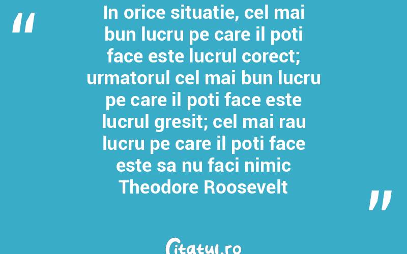 In orice situatie, cel mai bun lucru pe care il poti face este lucrul corect; urmatorul cel mai bun lucru pe care il poti face este lucrul gresit; cel mai rau lucru pe care il poti face este sa nu faci nimic Theodore Roosevelt